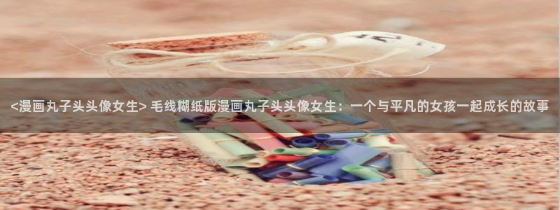 韩漫漫画的app：<漫画丸子头头像女生> 毛线糊纸版漫画丸子头头像女生：一个与平凡的女孩一起成长的故事